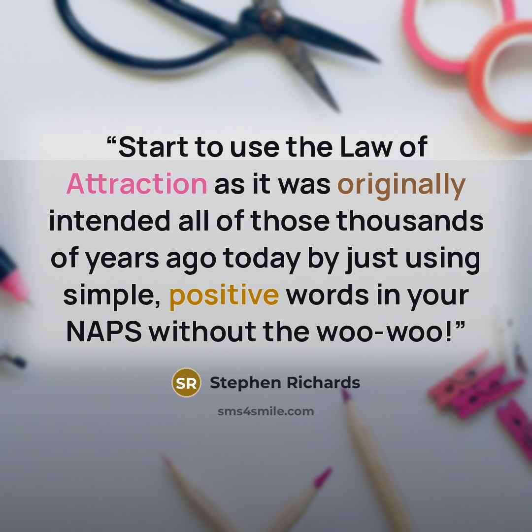“Start to use the Law of Attraction as it was originally intended all of those thousands of years ago today by just using simple, positive words in your NAPS without the woo-woo!” quote by Stephen Richards