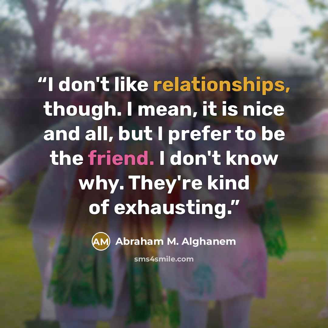 “I don't like relationships, though. I mean, it is nice and all, but I prefer to be the friend. I don't know why. They're kind of exhausting.” quote by Abraham M. Alghanem