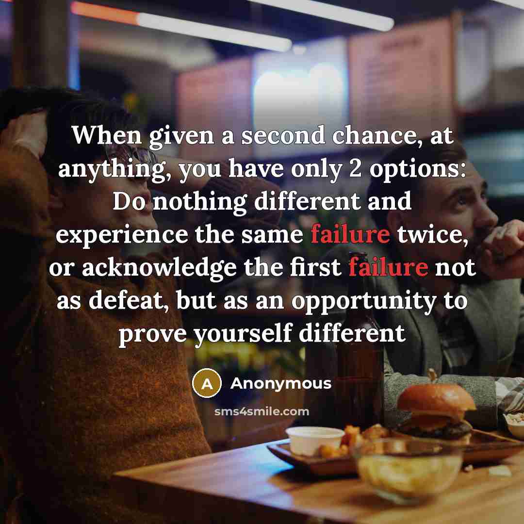 “When given a second chance, at anything, you have only 2 options: Do nothing different and experience the same failure twice, or acknowledge the first failure not as defeat, but as an opportunity to prove yourself different” quote by Anonymous