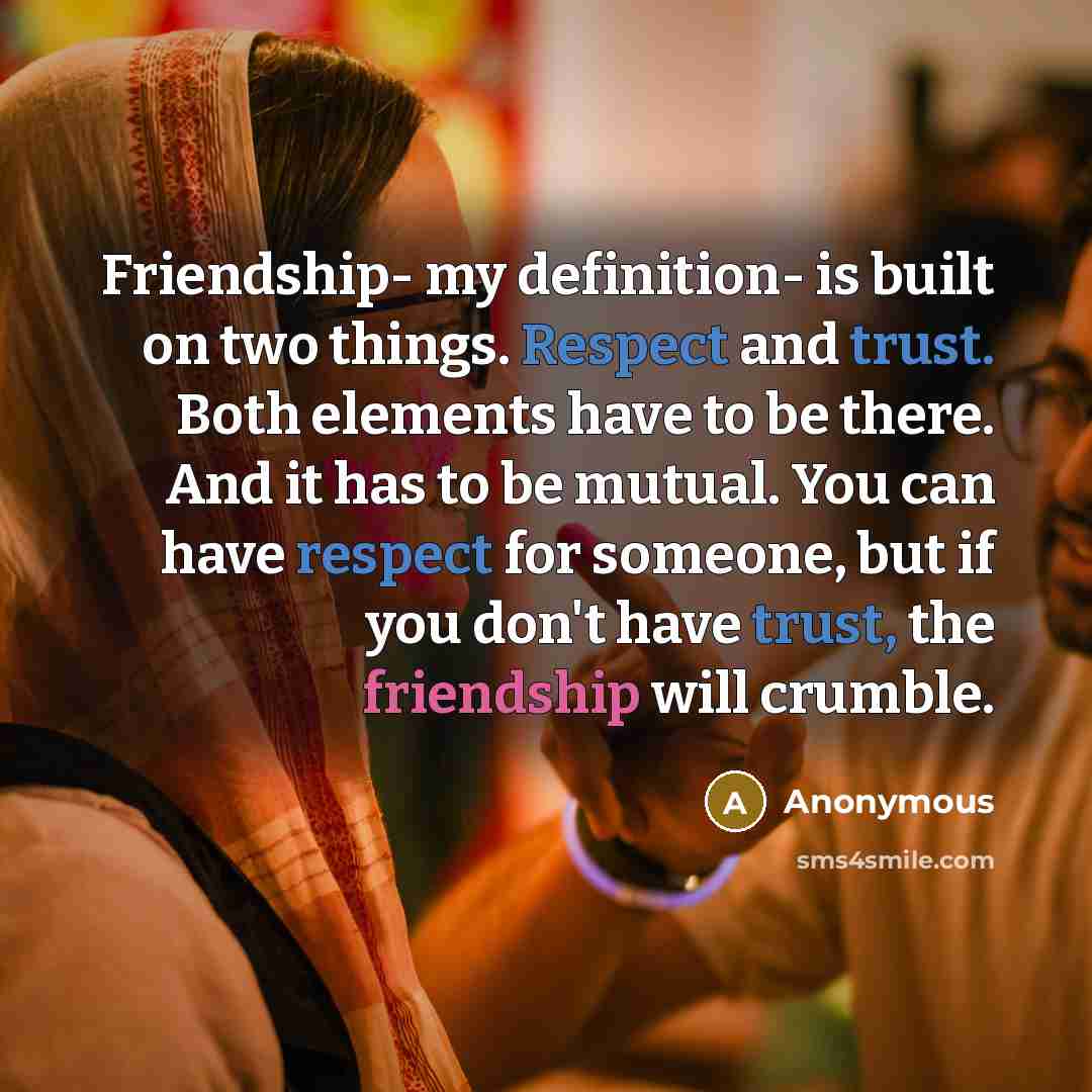 “Friendship- my definition- is built on two things. Respect and trust. Both elements have to be there. And it has to be mutual. You can have respect for someone, but if you don't have trust, the friendship will crumble.” quote by Anonymous
