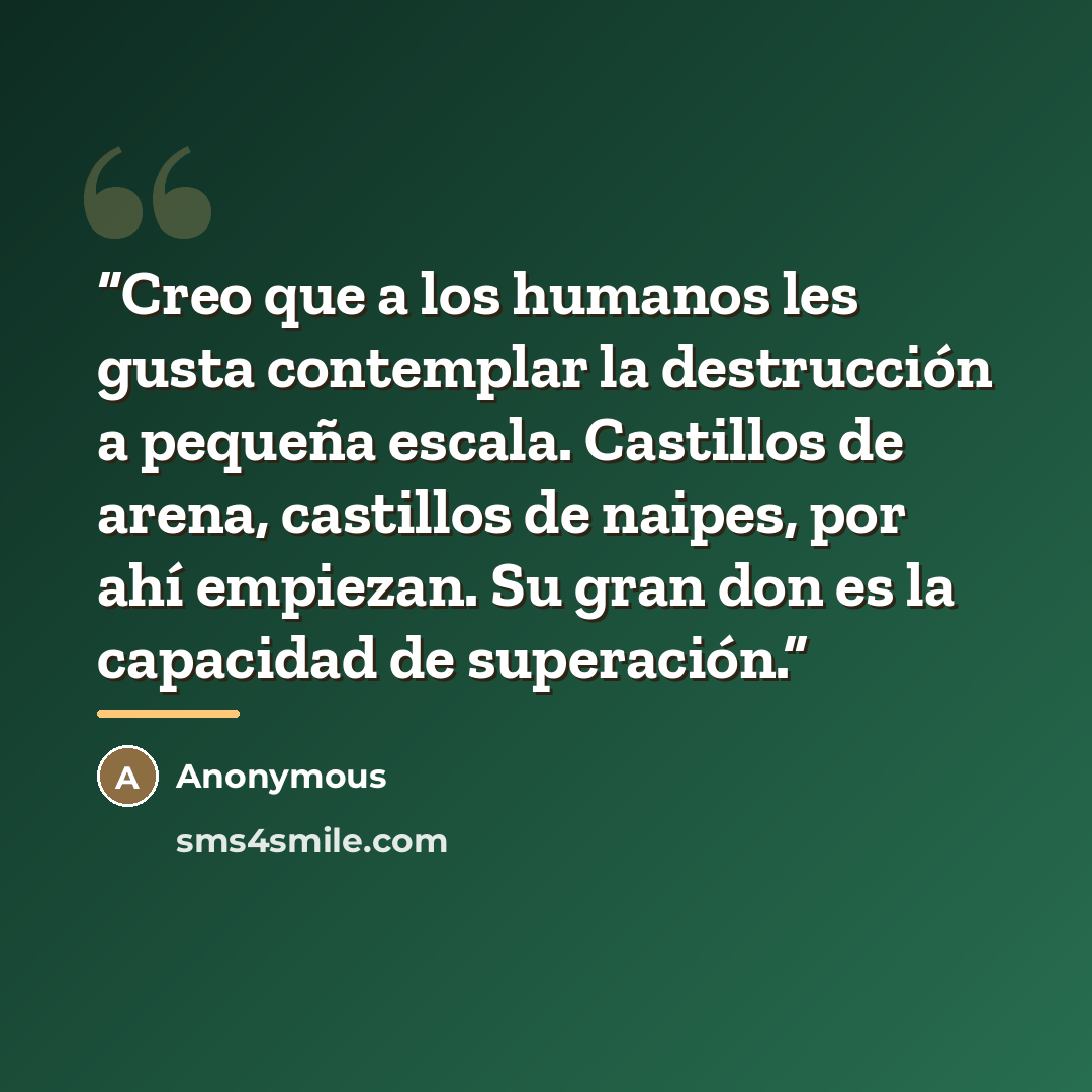 “Creo que a los humanos les gusta contemplar la destrucción a pequeña escala. Castillos de arena, castillos de naipes, por ahí empiezan. Su gran don es la capacidad de superación.” quote by Anonymous