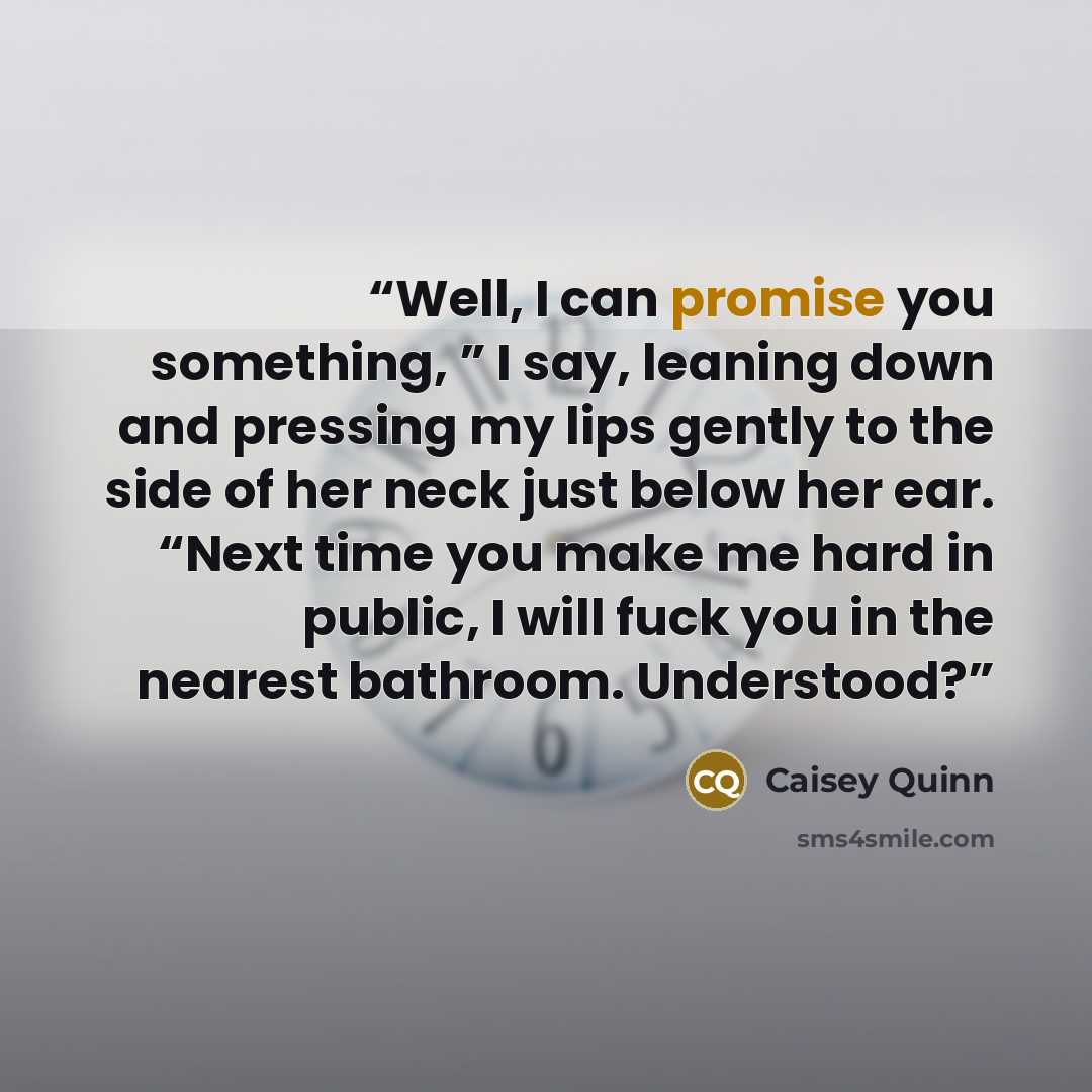 “Well, I can promise you something, ” I say, leaning down and pressing my lips gently to the side of her neck just below her ear. “Next time you make me hard in public, I will fuck you in the nearest bathroom. Understood?” quote by Caisey Quinn
