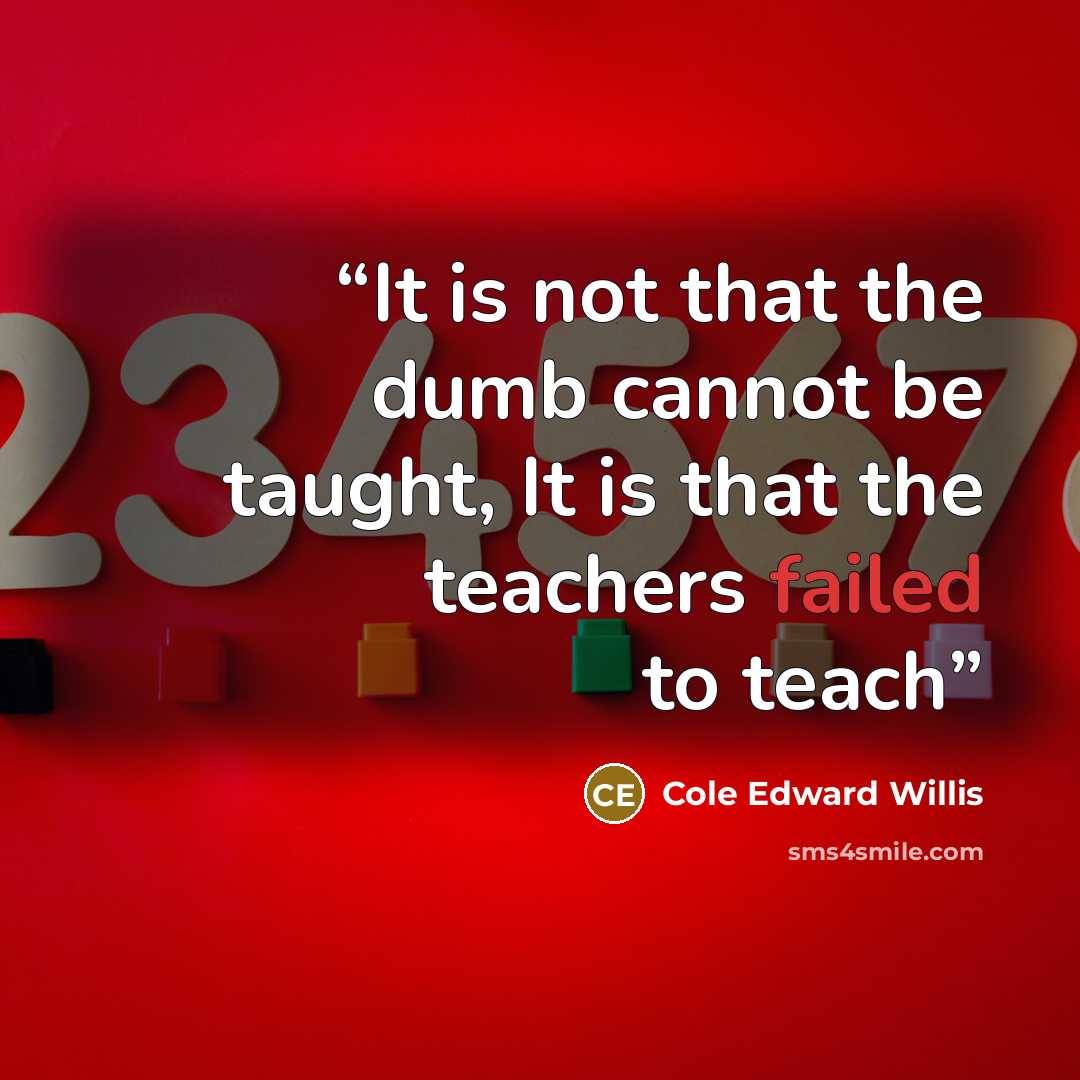 “It is not that the dumb cannot be taught, It is that the teachers failed to teach” quote by Cole Edward Willis