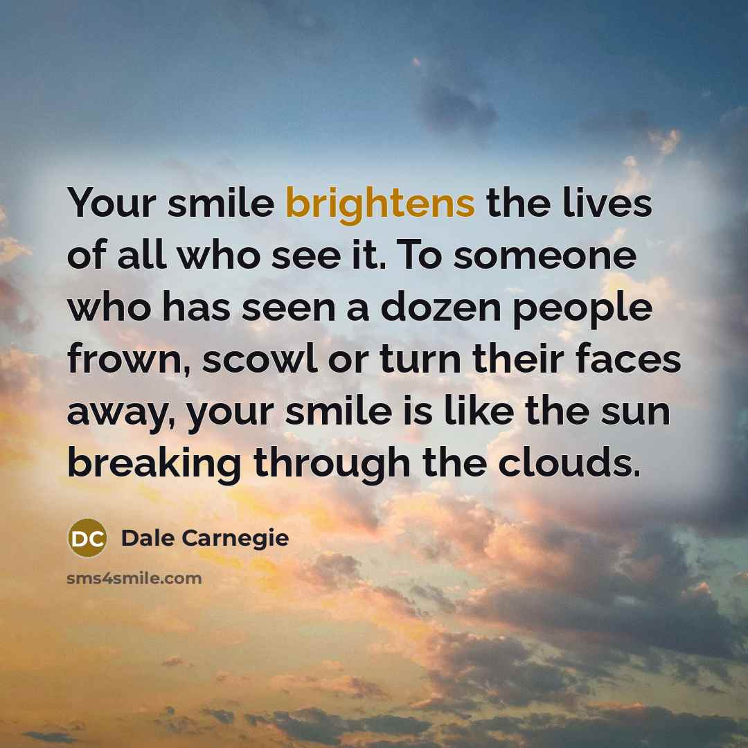 “Your smile brightens the lives of all who see it. To someone who has seen a dozen people frown, scowl or turn their faces away, your smile is like the sun breaking through the clouds.” quote by Dale Carnegie