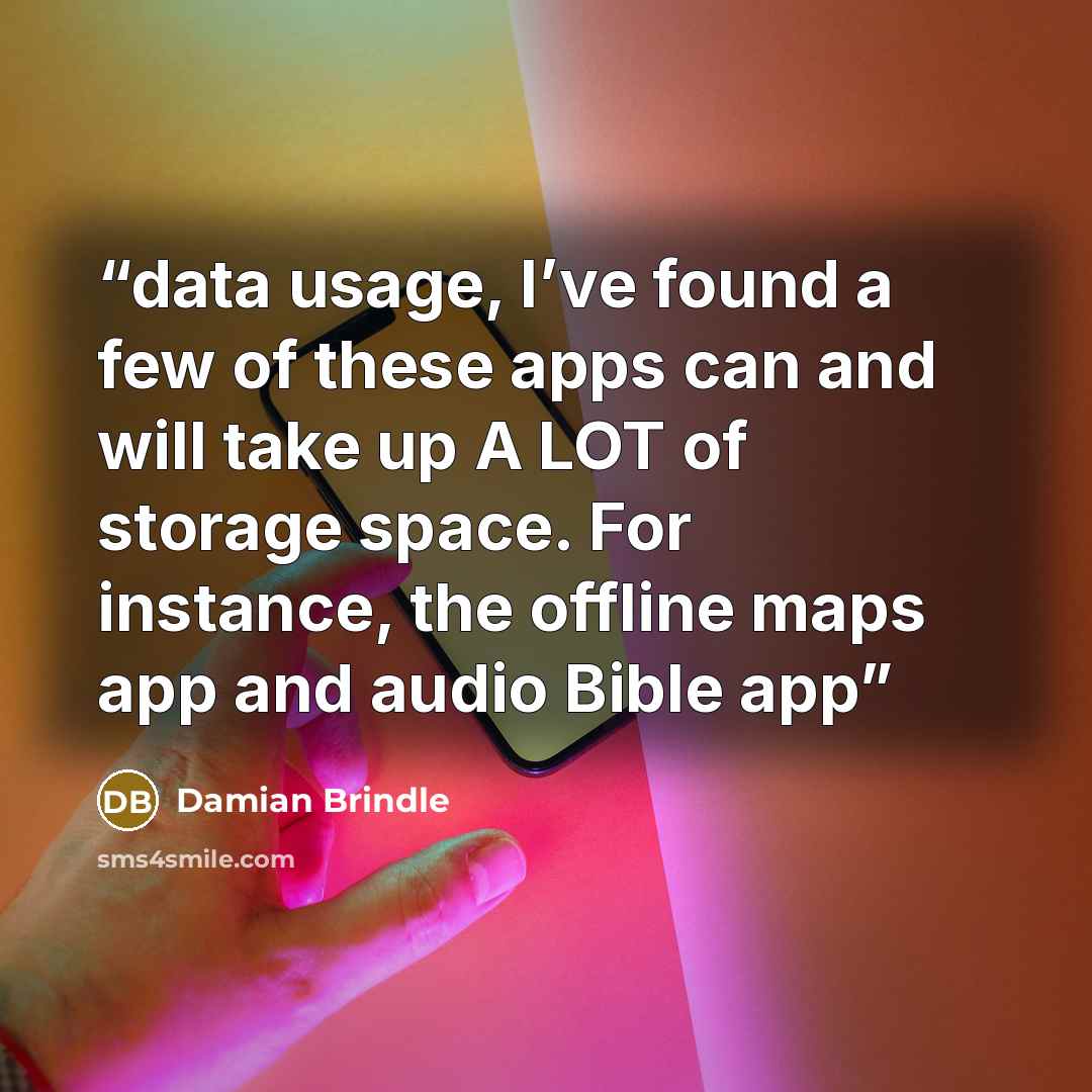 “data usage, I’ve found a few of these apps can and will take up A LOT of storage space. For instance, the offline maps app and audio Bible app” quote by Damian Brindle