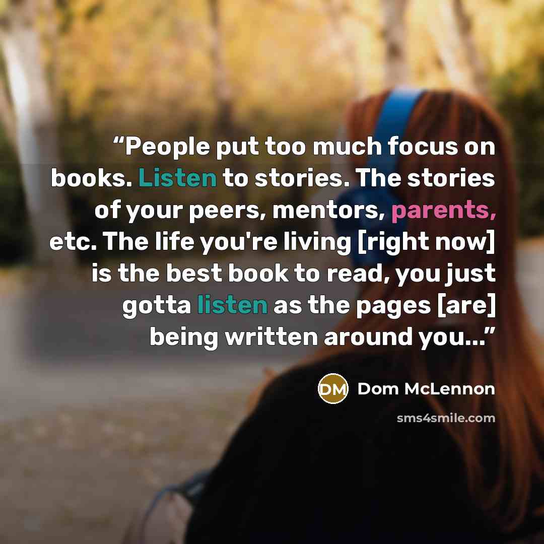 “People put too much focus on books. Listen to stories. The stories of your peers, mentors, parents, etc. The life you're living [right now] is the best book to read, you just gotta listen as the pages [are] being written around you...” quote by Dom McLennon