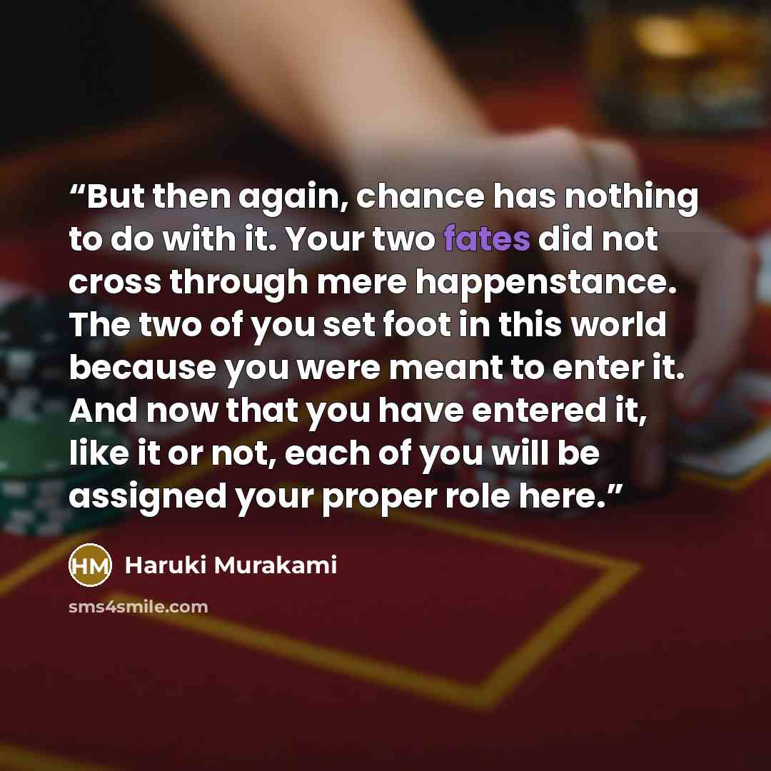 “But then again, chance has nothing to do with it. Your two fates did not cross through mere happenstance. The two of you set foot in this world because you were meant to enter it. And now that you have entered it, like it or not, each of you will be assigned your proper role here.” quote by Haruki Murakami