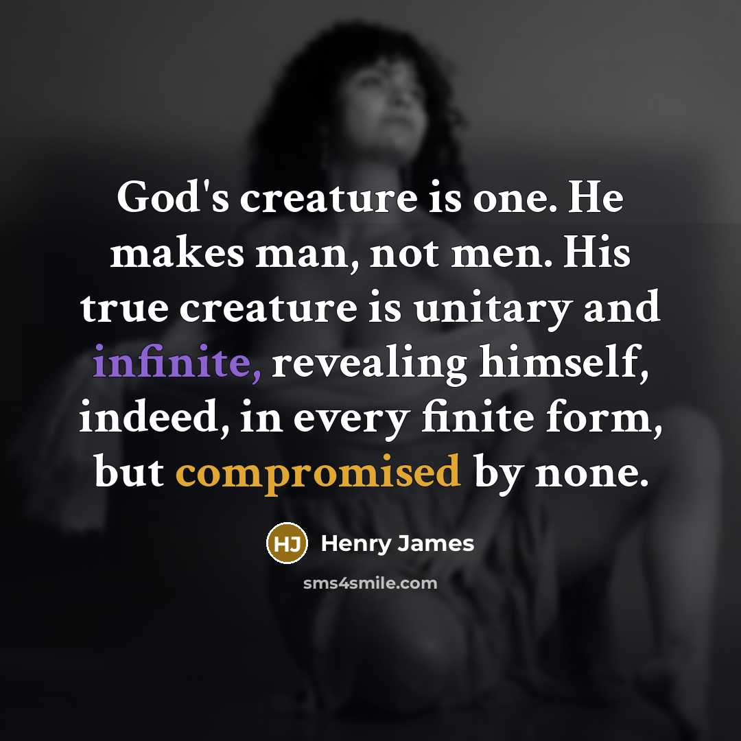 “God's creature is one. He makes man, not men. His true creature is unitary and infinite, revealing himself, indeed, in every finite form, but compromised by none.” quote by Henry James