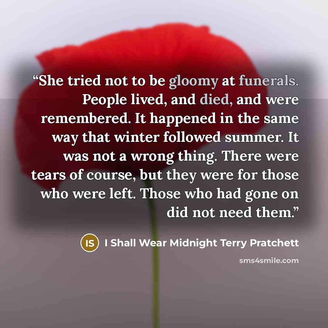 “She tried not to be gloomy at funerals. People lived, and died, and were remembered. It happened in the same way that winter followed summer. It was not a wrong thing. There were tears of course, but they were for those who were left. Those who had gone on did not need them.” quote by I Shall Wear Midnight Terry Pratchett