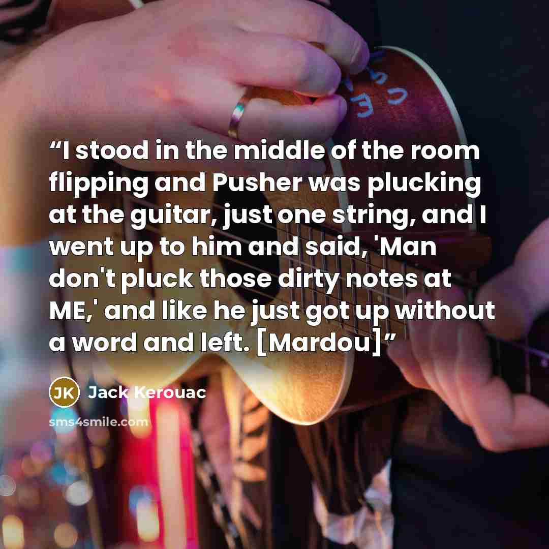 “I stood in the middle of the room flipping and Pusher was plucking at the guitar, just one string, and I went up to him and said, 'Man don't pluck those dirty notes at ME,' and like he just got up without a word and left. [Mardou]” quote by Jack Kerouac