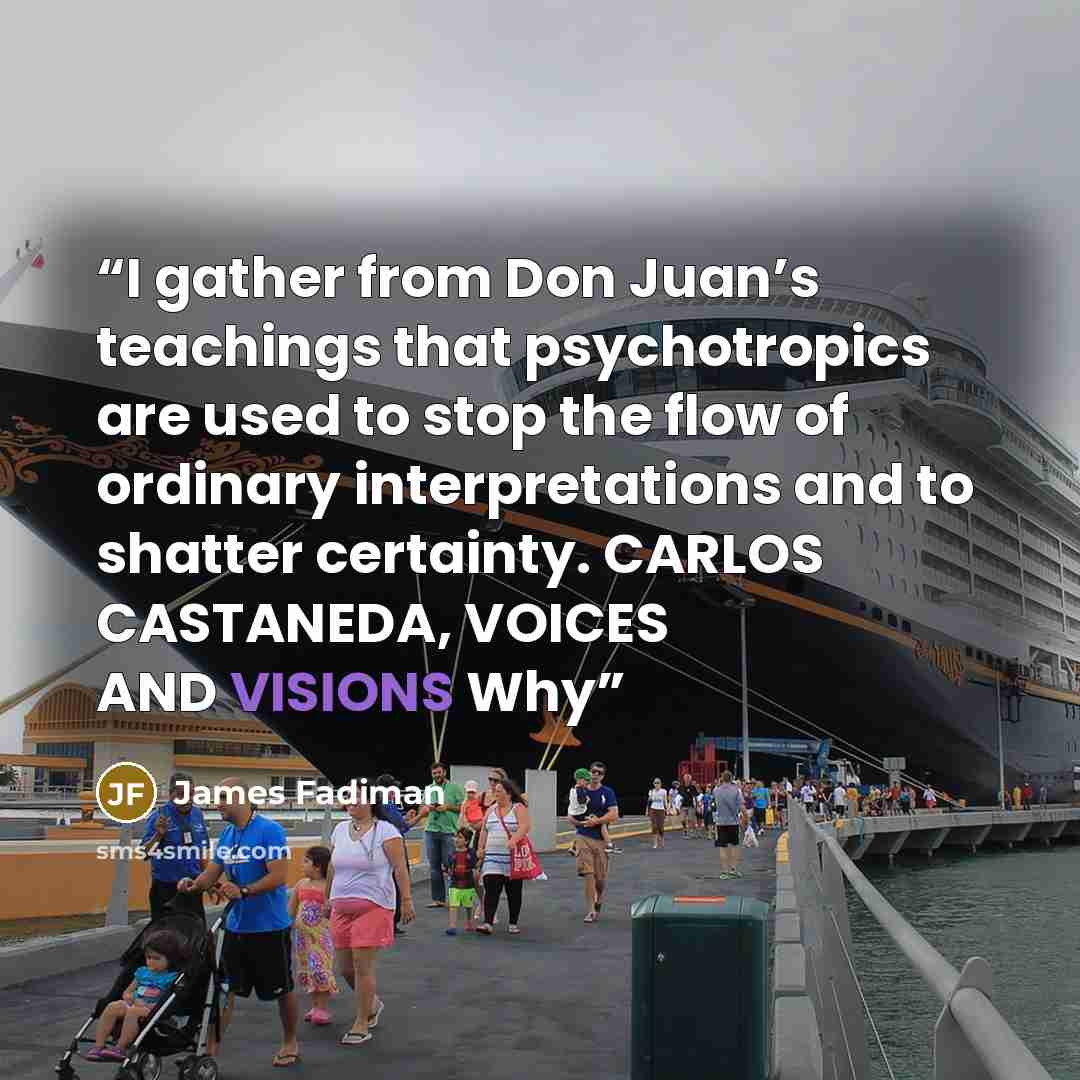 “I gather from Don Juan’s teachings that psychotropics are used to stop the flow of ordinary interpretations and to shatter certainty. CARLOS CASTANEDA, VOICES AND VISIONS Why” quote by James Fadiman