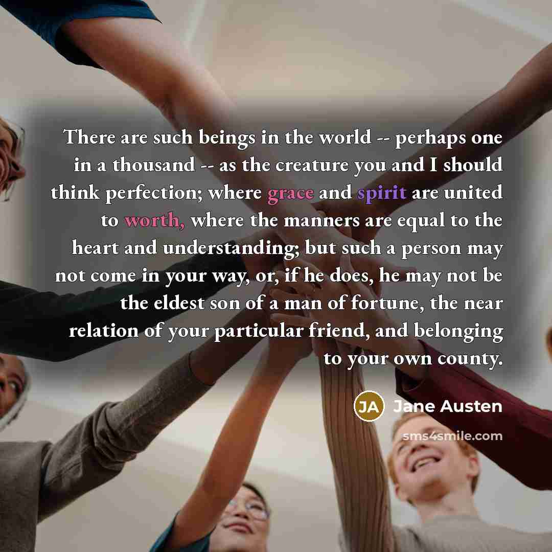 “There are such beings in the world -- perhaps one in a thousand -- as the creature you and I should think perfection; where grace and spirit are united to worth, where the manners are equal to the heart and understanding; but such a person may not come in your way, or, if he does, he may not be…” quote by Jane Austen