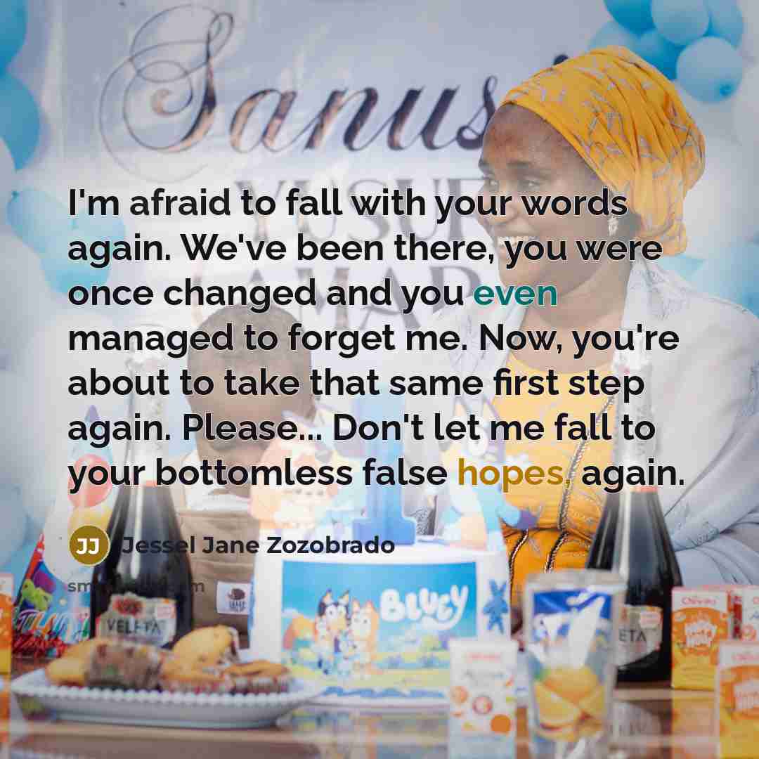 “I'm afraid to fall with your words again. We've been there, you were once changed and you even managed to forget me. Now, you're about to take that same first step again. Please... Don't let me fall to your bottomless false hopes, again.” quote by Jessel Jane Zozobrado