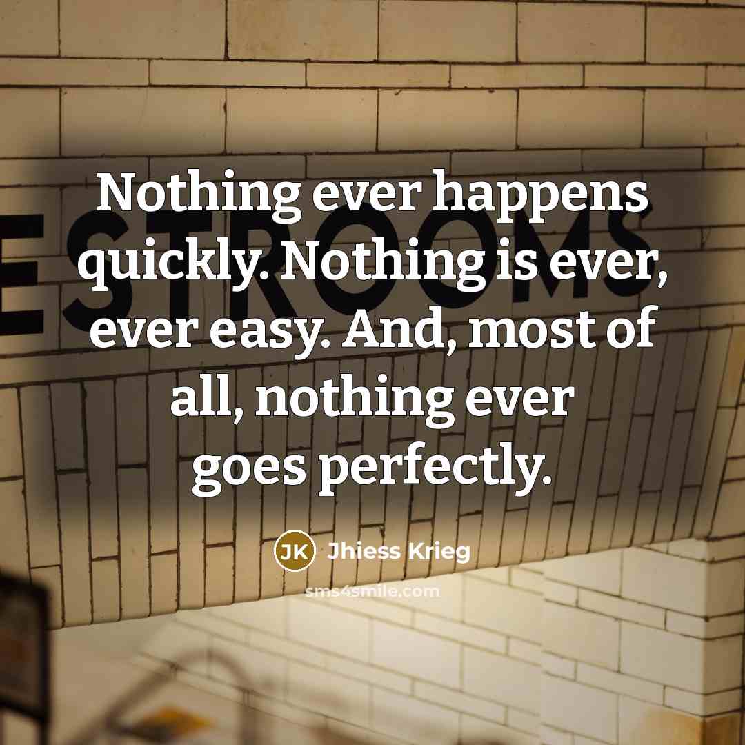 “Nothing ever happens quickly. Nothing is ever, ever easy. And, most of all, nothing ever goes perfectly.” quote by Jhiess Krieg