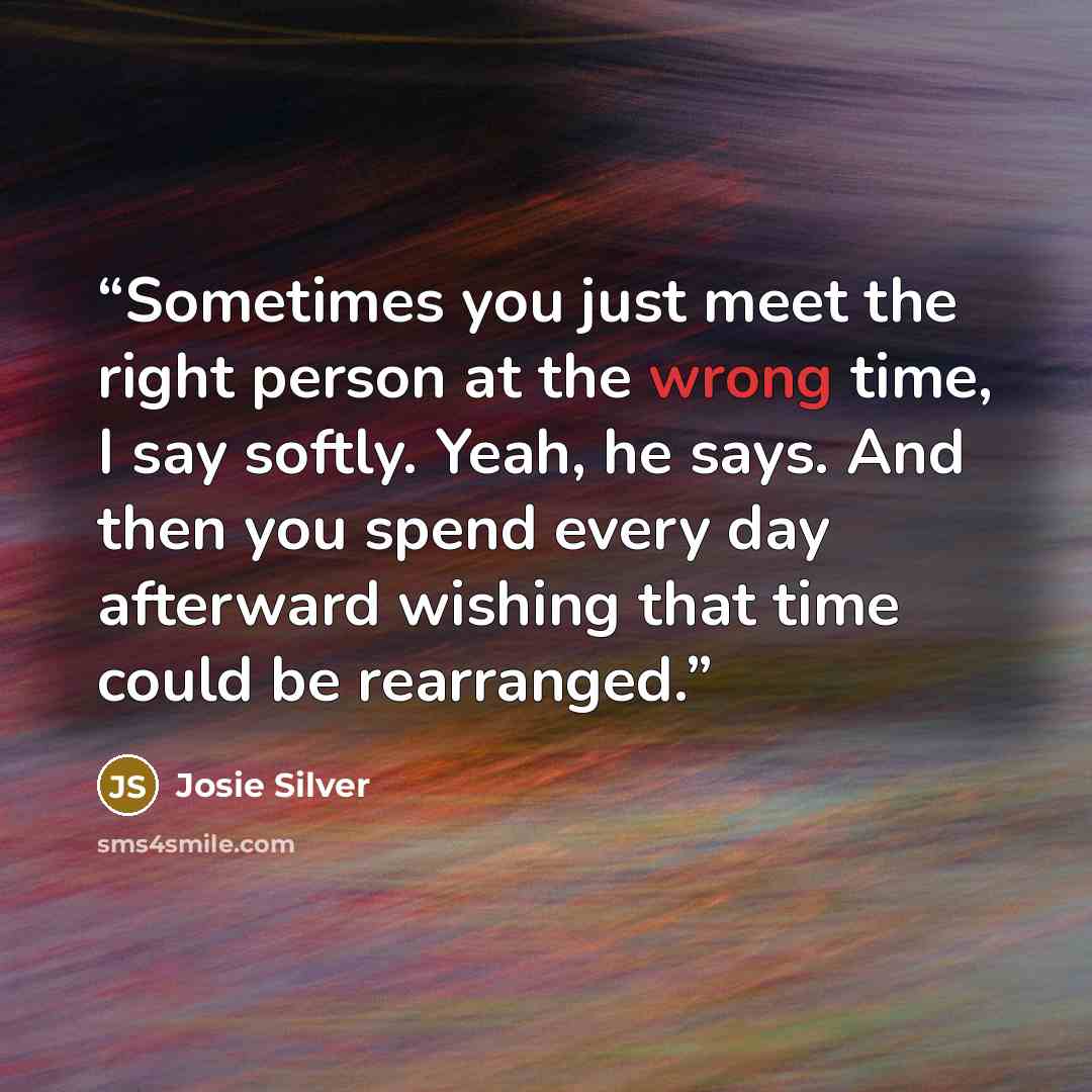 “Sometimes you just meet the right person at the wrong time, I say softly. Yeah, he says. And then you spend every day afterward wishing that time could be rearranged.” quote by Josie Silver