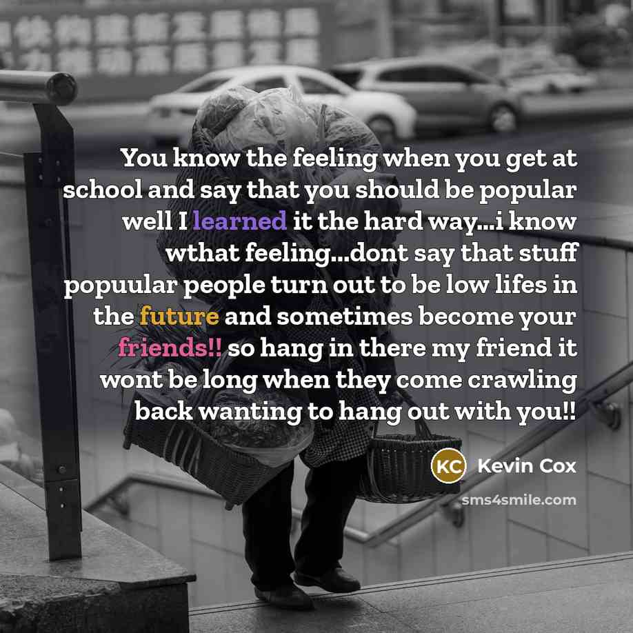 “You know the feeling when you get at school and say that you should be popular well I learned it the hard way…i know wthat feeling...dont say that stuff popuular people turn out to be low lifes in the future and sometimes become your friends!! so hang in there my friend it wont be long when they…” quote by Kevin Cox