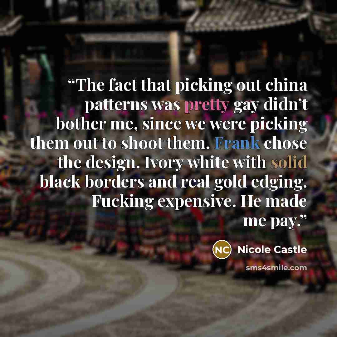“The fact that picking out china patterns was pretty gay didn’t bother me, since we were picking them out to shoot them. Frank chose the design. Ivory white with solid black borders and real gold edging. Fucking expensive. He made me pay.” quote by Nicole Castle
