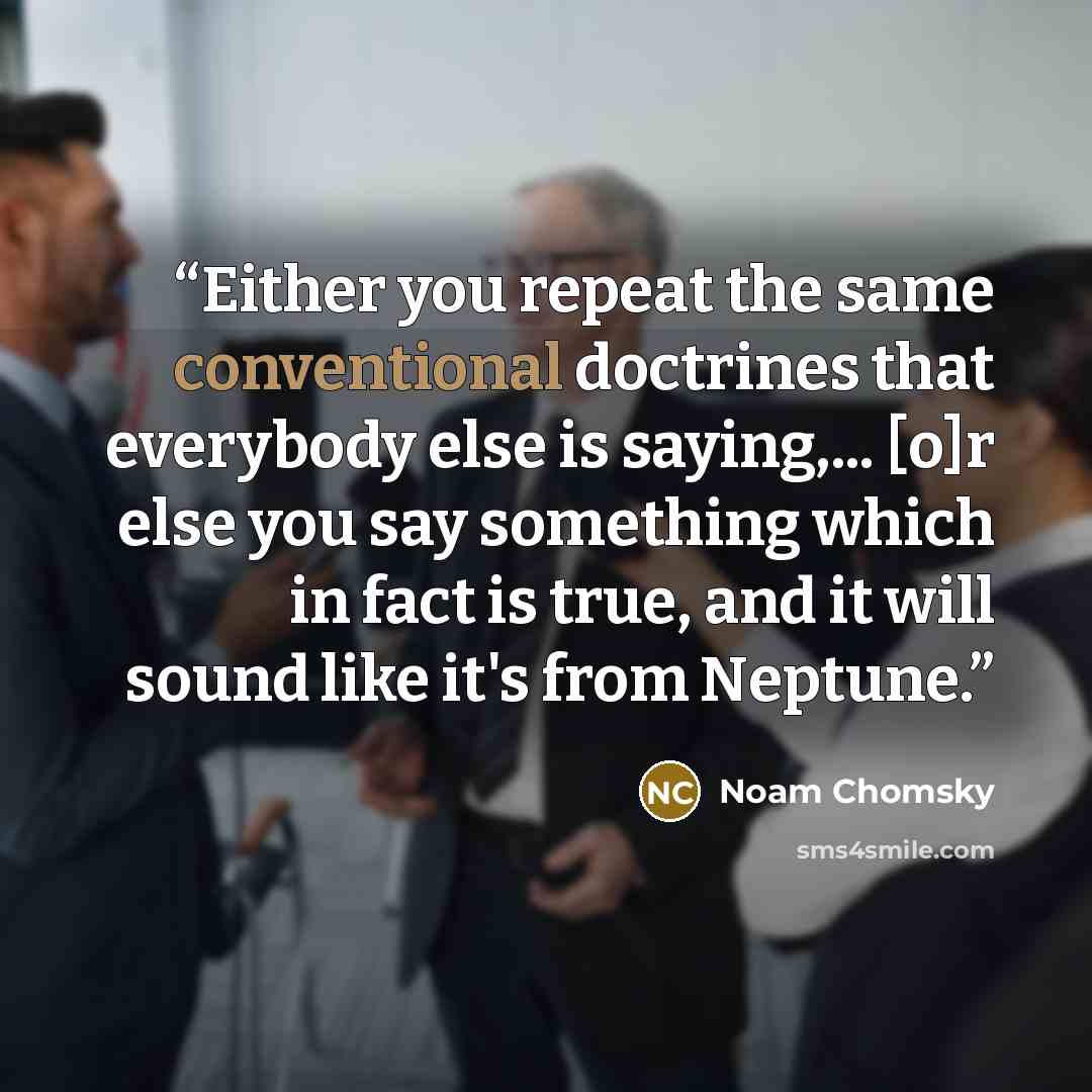 “Either you repeat the same conventional doctrines that everybody else is saying,... [o]r else you say something which in fact is true, and it will sound like it's from Neptune.” quote by Noam Chomsky