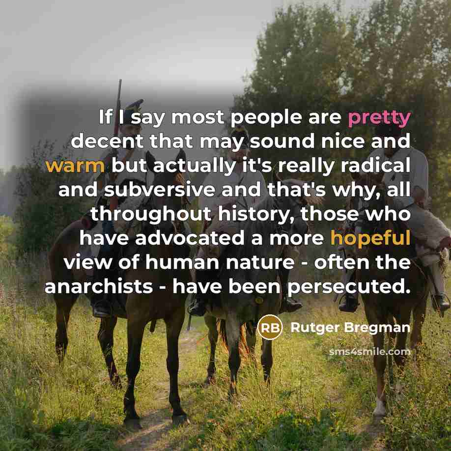“If I say most people are pretty decent that may sound nice and warm but actually it's really radical and subversive and that's why, all throughout history, those who have advocated a more hopeful view of human nature - often the anarchists - have been persecuted.” quote by Rutger Bregman
