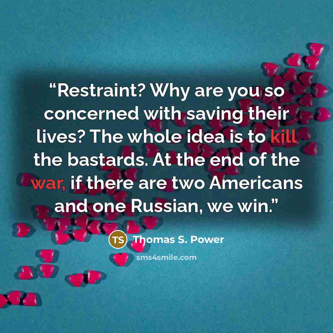 “Restraint? Why are you so concerned with saving their lives? The whole idea is to kill the bastards. At the end of the war, if there are two Americans and one Russian, we win.” quote by Thomas S. Power