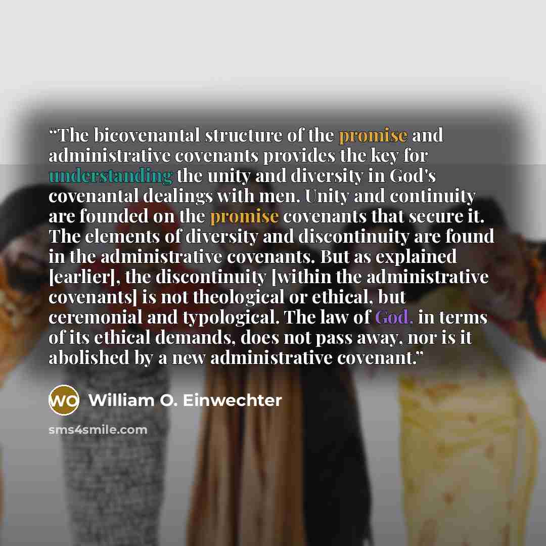 “The bicovenantal structure of the promise and administrative covenants provides the key for understanding the unity and diversity in God's covenantal dealings with men. Unity and continuity are founded on the promise covenants that secure it. The elements of diversity and discontinuity are found…” quote by William O. Einwechter