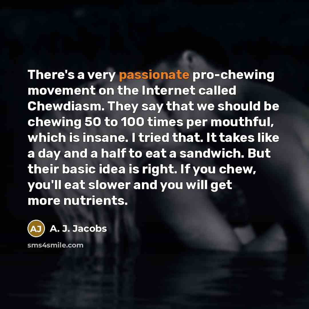 “There's a very passionate pro-chewing movement on the Internet called Chewdiasm. They say that we should be chewing 50 to 100 times per mouthful, which is insane. I tried that. It takes like a day and a half to eat a sandwich. But their basic idea is right. If you chew, you'll eat slower and you…” quote by A. J. Jacobs