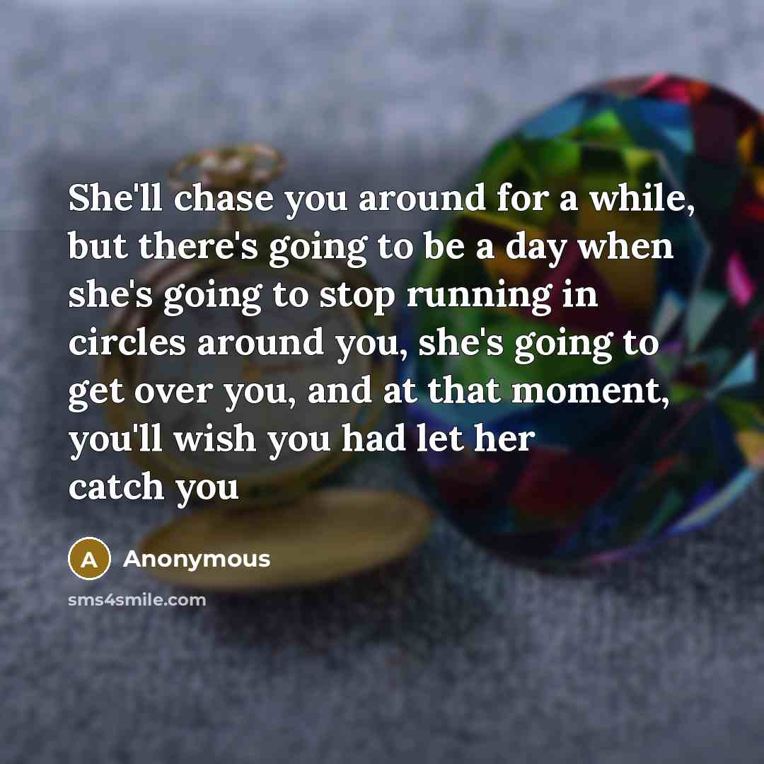 “She'll chase you around for a while, but there's going to be a day when she's going to stop running in circles around you, she's going to get over you, and at that moment, you'll wish you had let her catch you” quote by Anonymous