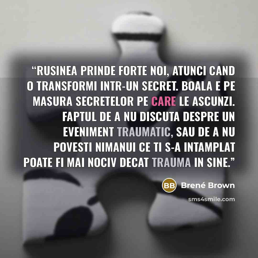 “Rusinea prinde forte noi, atunci cand o transformi intr-un secret. Boala e pe masura secretelor pe care le ascunzi. Faptul de a nu discuta despre un eveniment traumatic, sau de a nu povesti nimanui ce ti s-a intamplat poate fi mai nociv decat trauma in sine.” quote by Brené Brown