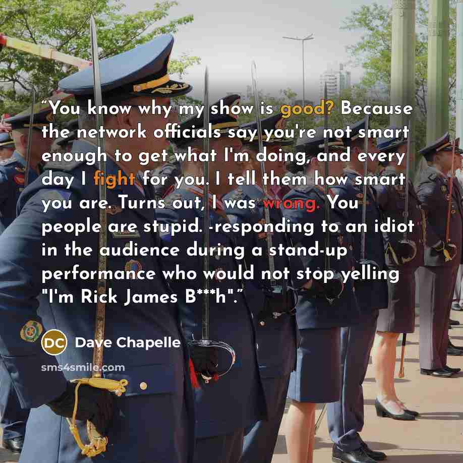 “You know why my show is good? Because the network officials say you're not smart enough to get what I'm doing, and every day I fight for you. I tell them how smart you are. Turns out, I was wrong. You people are stupid. -responding to an idiot in the audience during a stand-up performance who…” quote by Dave Chapelle