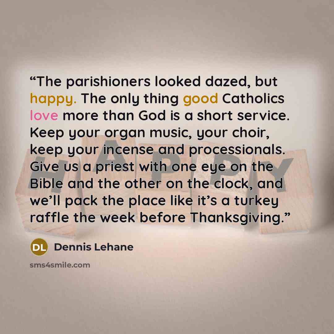 “The parishioners looked dazed, but happy. The only thing good Catholics love more than God is a short service. Keep your organ music, your choir, keep your incense and processionals. Give us a priest with one eye on the Bible and the other on the clock, and we’ll pack the place like it’s a turkey…” quote by Dennis Lehane