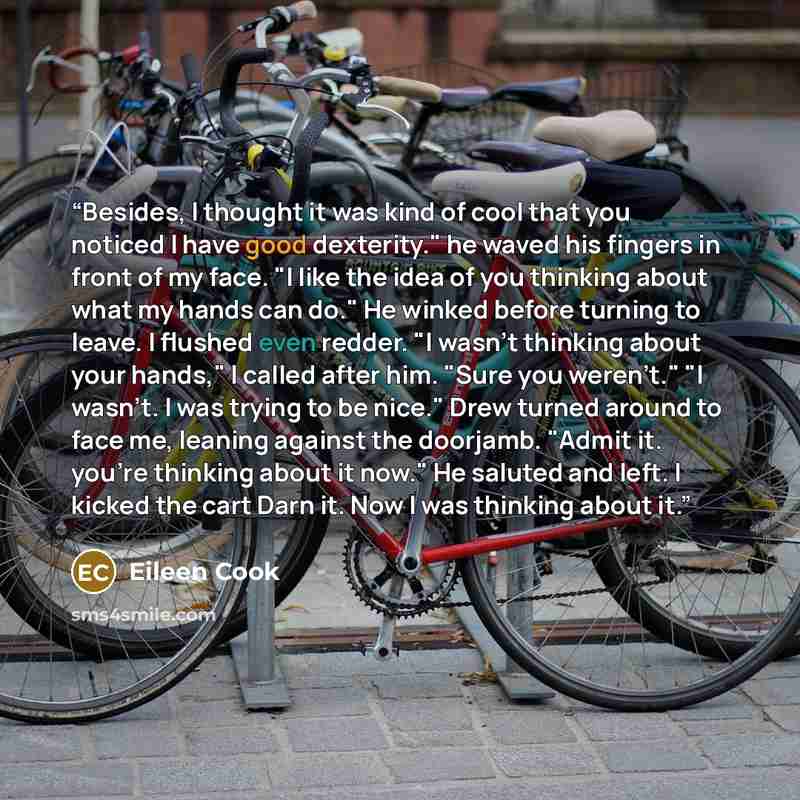 “Besides, I thought it was kind of cool that you noticed I have good dexterity." he waved his fingers in front of my face. "I like the idea of you thinking about what my hands can do." He winked before turning to leave. I flushed even redder. "I wasn't thinking about your hands," I called after…” quote by Eileen Cook