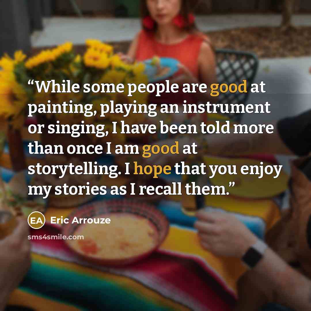 “While some people are good at painting, playing an instrument or singing, I have been told more than once I am good at storytelling. I hope that you enjoy my stories as I recall them.” quote by Eric Arrouze