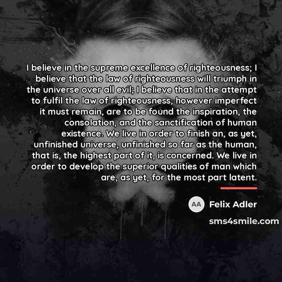 “I believe in the supreme excellence of righteousness; I believe…” quote by Felix Adler