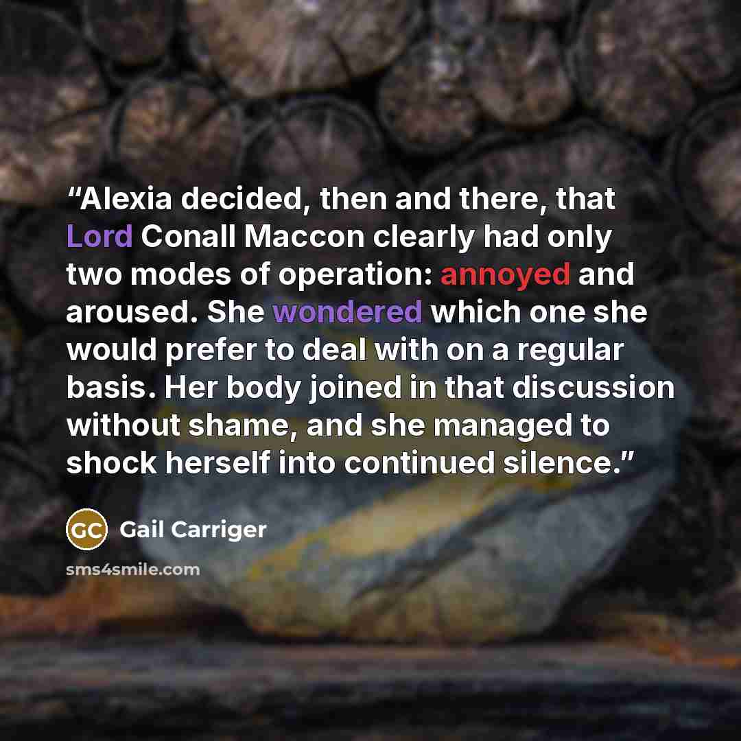 “Alexia decided, then and there, that Lord Conall Maccon clearly had only two modes of operation: annoyed and aroused. She wondered which one she would prefer to deal with on a regular basis. Her body joined in that discussion without shame, and she managed to shock herself into continued silence.” quote by Gail Carriger