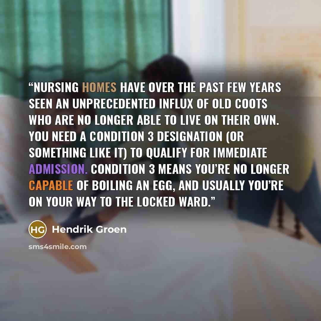 “Nursing homes have over the past few years seen an unprecedented influx of old coots who are no longer able to live on their own. You need a Condition 3 designation (or something like it) to qualify for immediate admission. Condition 3 means you’re no longer capable of boiling an egg, and usually…” quote by Hendrik Groen