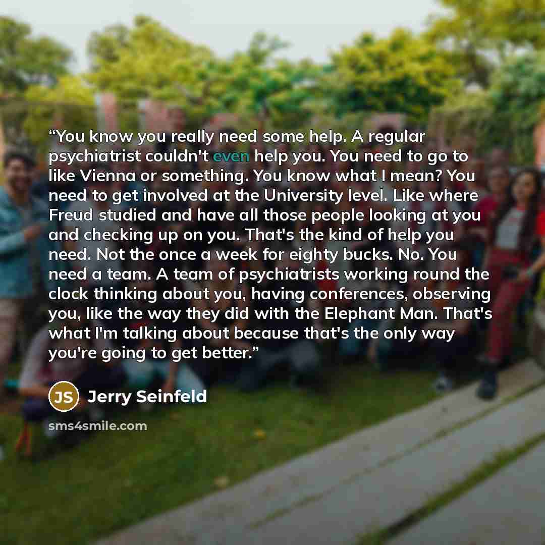 “You know you really need some help. A regular psychiatrist couldn't even help you. You need to go to like Vienna or something. You know what I mean? You need to get involved at the University level. Like where Freud studied and have all those people looking at you and checking up on you. That's…” quote by Jerry Seinfeld