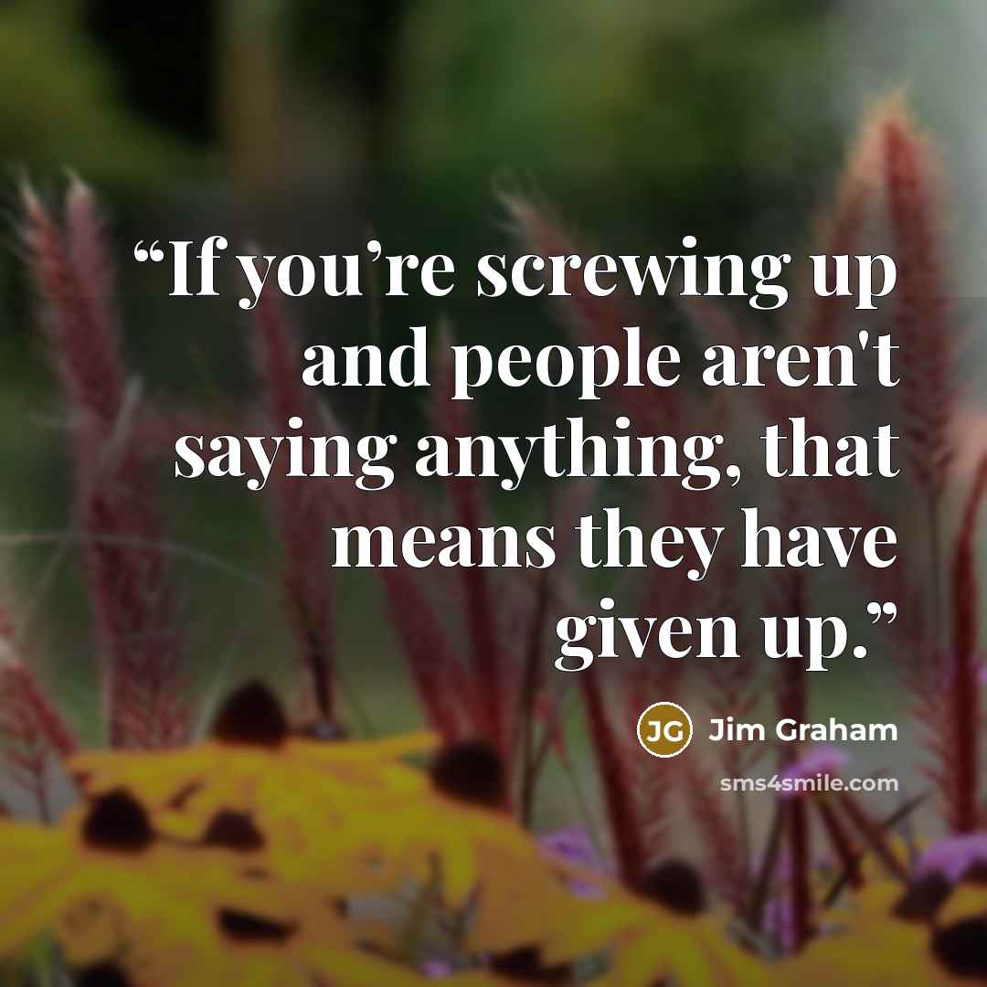 “If you’re screwing up and people aren't saying anything, that means they have given up.” quote by Jim Graham