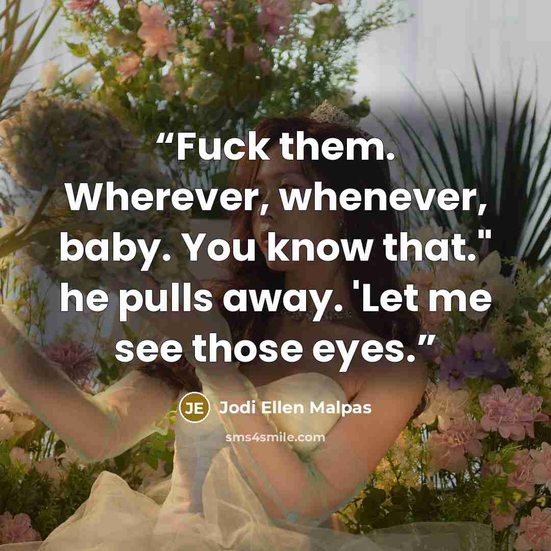 “Fuck them. Wherever, whenever, baby. You know that." he pulls away. 'Let me see those eyes.” quote by Jodi Ellen Malpas
