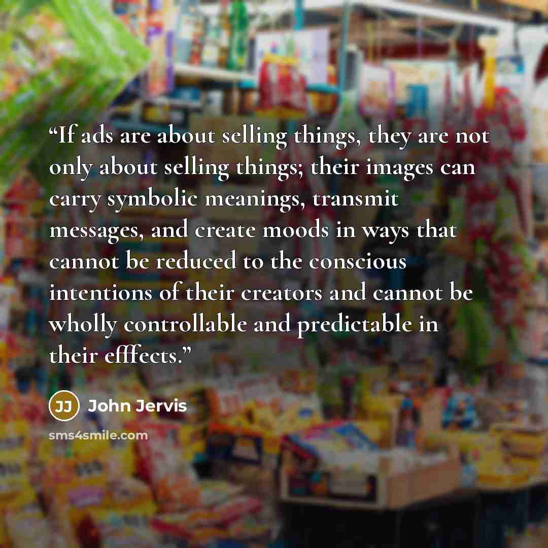 “If ads are about selling things, they are not only about selling things; their images can carry symbolic meanings, transmit messages, and create moods in ways that cannot be reduced to the conscious intentions of their creators and cannot be wholly controllable and predictable in their efffects.” quote by John Jervis