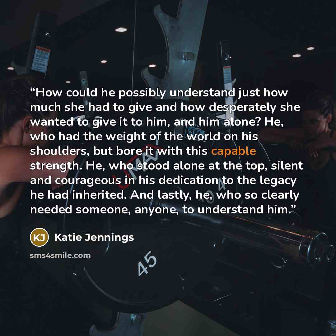 “How could he possibly understand just how much she had to give and how desperately she wanted to give it to him, and him alone? He, who had the weight of the world on his shoulders, but bore it with this capable strength. He, who stood alone at the top, silent and courageous in his dedication to…” quote by Katie Jennings