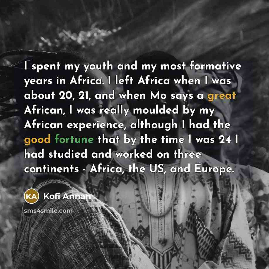 “I spent my youth and my most formative years in Africa. I left Africa when I was about 20, 21, and when Mo says a great African, I was really moulded by my African experience, although I had the good fortune that by the time I was 24 I had studied and worked on three continents - Africa, the US…” quote by Kofi Annan