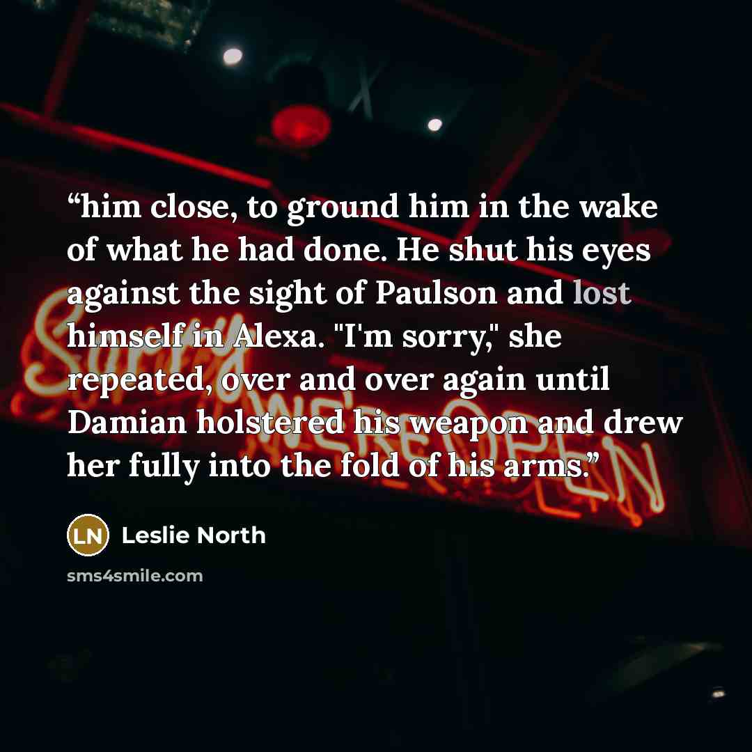 “him close, to ground him in the wake of what he had done. He shut his eyes against the sight of Paulson and lost himself in Alexa. "I'm sorry," she repeated, over and over again until Damian holstered his weapon and drew her fully into the fold of his arms.” quote by Leslie North