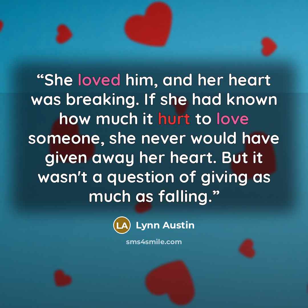 “She loved him, and her heart was breaking. If she had known how much it hurt to love someone, she never would have given away her heart. But it wasn't a question of giving as much as falling.” quote by Lynn Austin