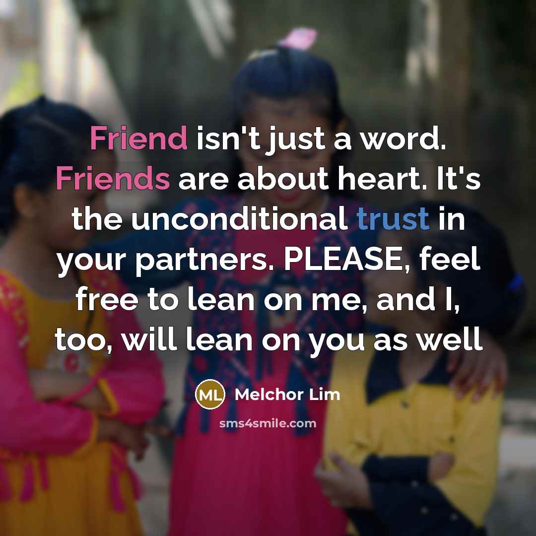 “Friend isn't just a word. Friends are about heart. It's the unconditional trust in your partners. PLEASE, feel free to lean on me, and I, too, will lean on you as well” quote by Melchor Lim