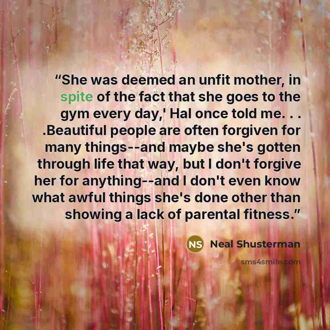 “She was deemed an unfit mother, in spite of the fact that she goes to the gym every day,' Hal once told me. . . .Beautiful people are often forgiven for many things--and maybe she's gotten through life that way, but I don't forgive her for anything--and I don't even know what awful things she's…” quote by Neal Shusterman