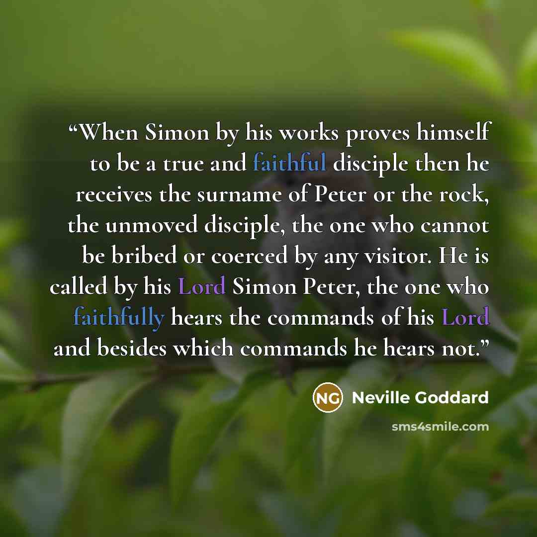 “When Simon by his works proves himself to be a true and faithful disciple then he receives the surname of Peter or the rock, the unmoved disciple, the one who cannot be bribed or coerced by any visitor. He is called by his Lord Simon Peter, the one who faithfully hears the commands of his Lord and…” quote by Neville Goddard