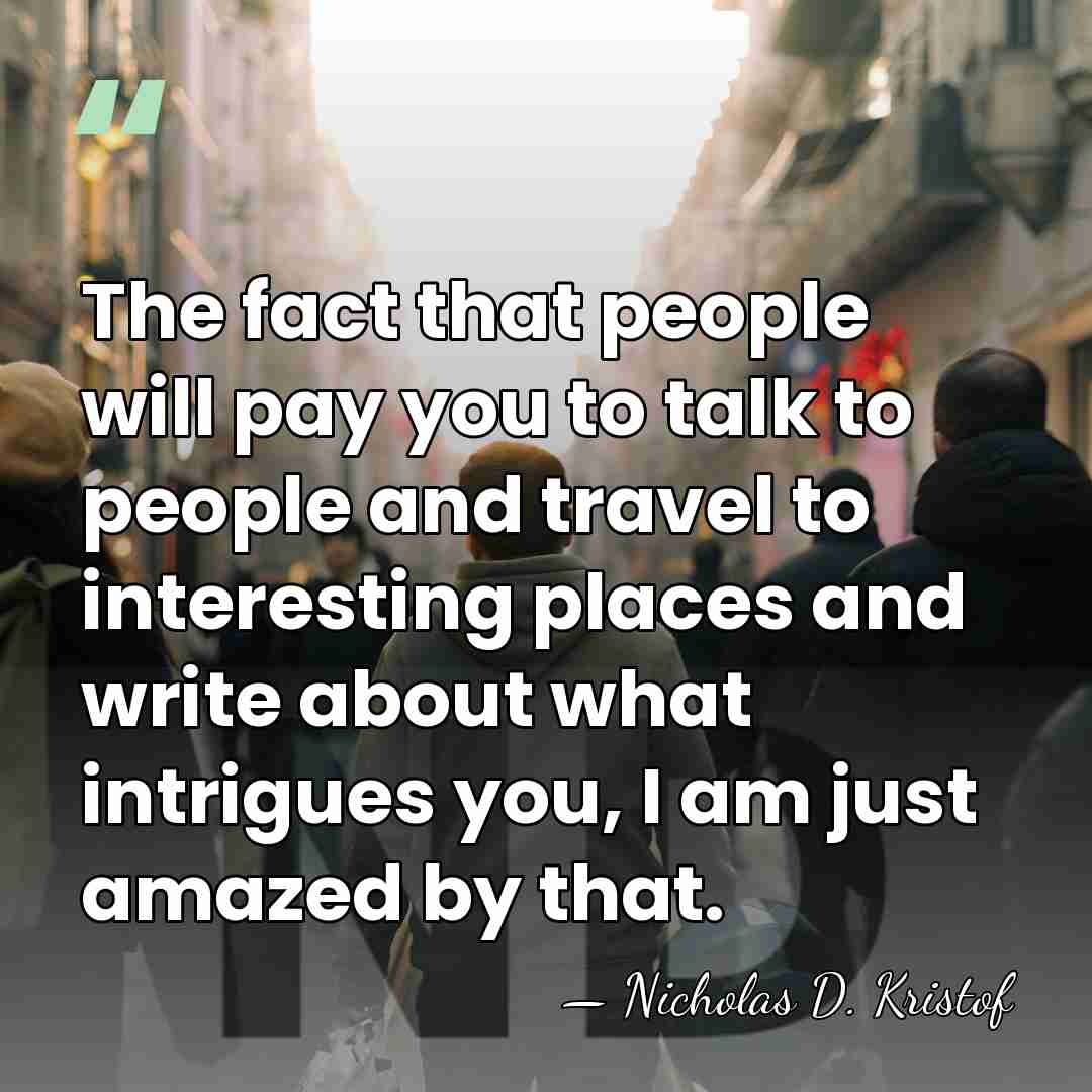 The fact that people will pay you to talk to people and&hellip; - Nicholas D. Kristof