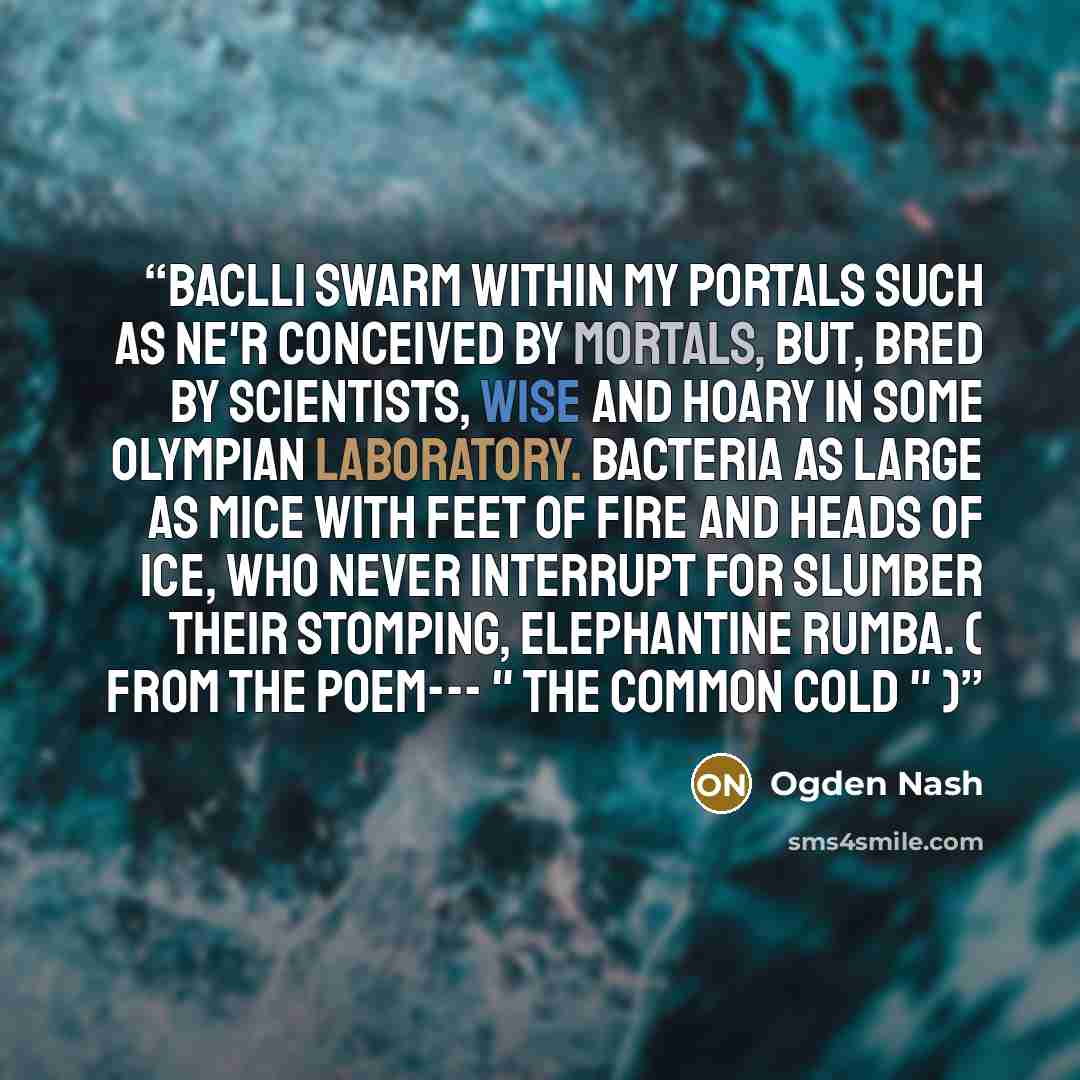 “Baclli swarm within my portals Such as ne'r conceived by mortals, But, bred by scientists, Wise and hoary in some Olympian laboratory. Bacteria as large as mice With feet of fire and heads of ice, Who never interrupt for slumber Their stomping, elephantine rumba. ( From the poem--- " The Common…” quote by Ogden Nash