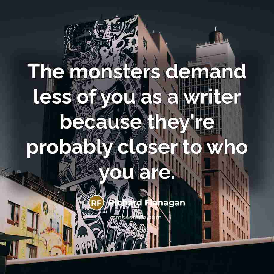 “The monsters demand less of you as a writer because they're probably closer to who you are.” quote by Richard Flanagan
