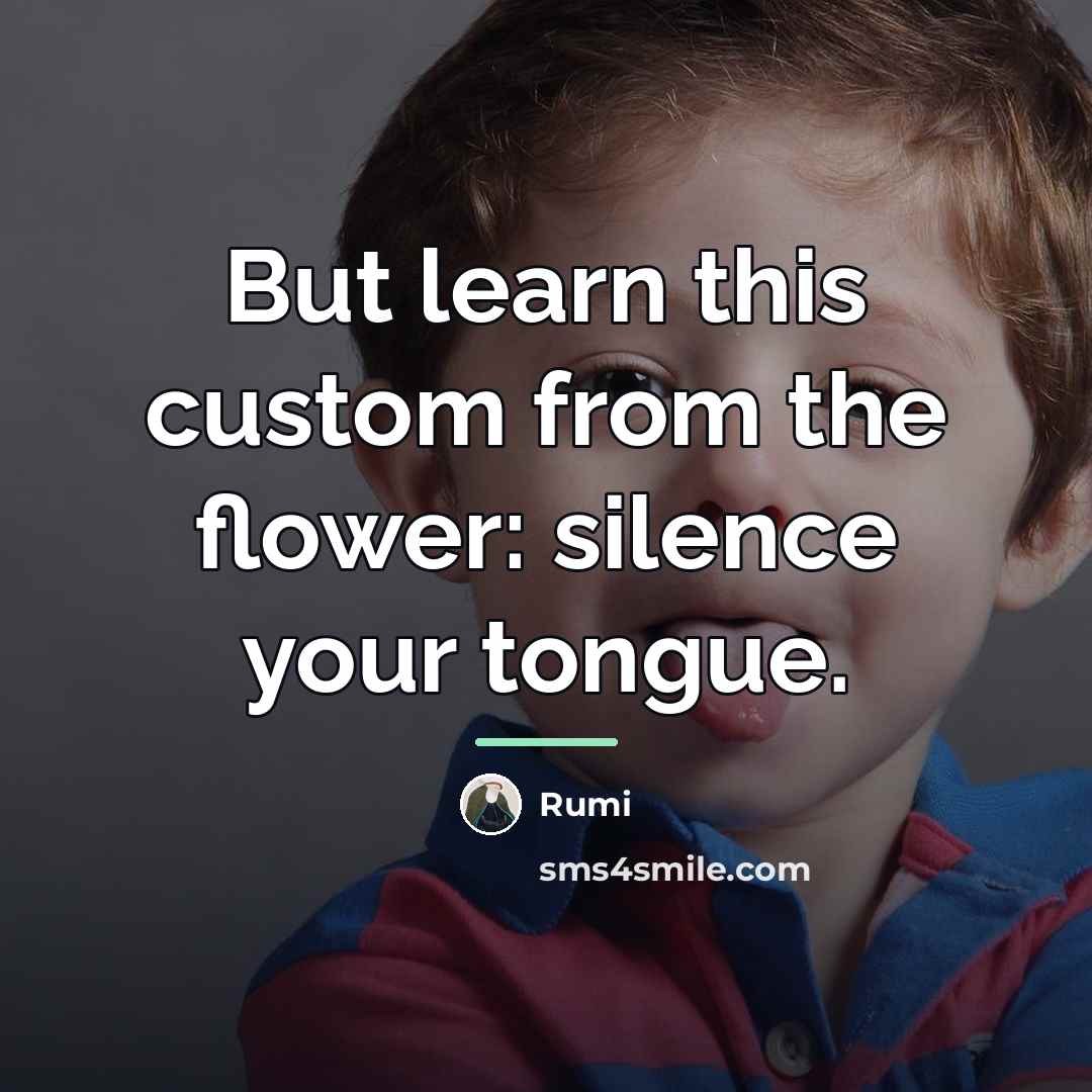 “But learn this custom from the flower: silence your tongue.…” quote by Rumi